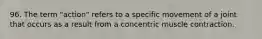 96. The term "action" refers to a specific movement of a joint that occurs as a result from a concentric muscle contraction.