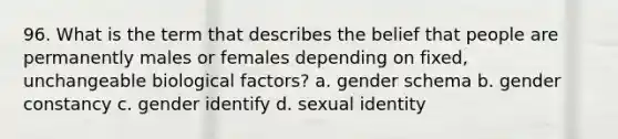 96. What is the term that describes the belief that people are permanently males or females depending on fixed, unchangeable biological factors? a. gender schema b. gender constancy c. gender identify d. sexual identity