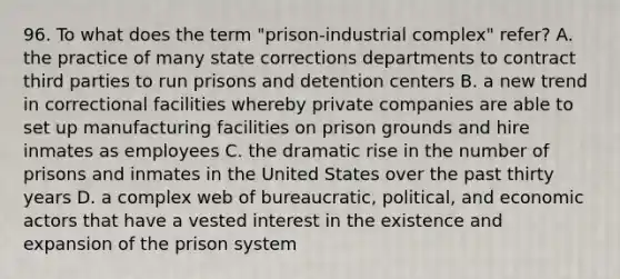 96. To what does the term "prison-industrial complex" refer? A. the practice of many state corrections departments to contract third parties to run prisons and detention centers B. a new trend in correctional facilities whereby private companies are able to set up manufacturing facilities on prison grounds and hire inmates as employees C. the dramatic rise in the number of prisons and inmates in the United States over the past thirty years D. a complex web of bureaucratic, political, and economic actors that have a vested interest in the existence and expansion of the prison system