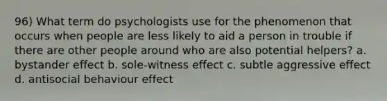 96) What term do psychologists use for the phenomenon that occurs when people are less likely to aid a person in trouble if there are other people around who are also potential helpers? a. bystander effect b. sole-witness effect c. subtle aggressive effect d. antisocial behaviour effect