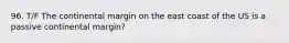 96. T/F The continental margin on the east coast of the US is a passive continental margin?