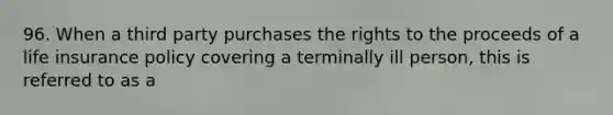 96. When a third party purchases the rights to the proceeds of a life insurance policy covering a terminally ill person, this is referred to as a