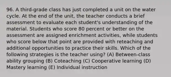 96. A third-grade class has just completed a unit on the water cycle. At the end of the unit, the teacher conducts a brief assessment to evaluate each student's understanding of the material. Students who score 80 percent or better on the assessment are assigned enrichment activities, while students who score below that point are provided with reteaching and additional opportunities to practice their skills. Which of the following strategies is the teacher using? (A) Between-class ability grouping (B) Coteaching (C) Cooperative learning (D) Mastery learning (E) Individual instruction