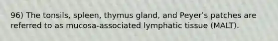 96) The tonsils, spleen, thymus gland, and Peyerʹs patches are referred to as mucosa-associated lymphatic tissue (MALT).