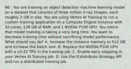 96 - You are training an object detection machine learning model on a dataset that consists of three million X-ray images, each roughly 2 GB in size. You are using Vertex AI Training to run a custom training application on a Compute Engine instance with 32-cores, 128 GB of RAM, and 1 NVIDIA P100 GPU. You notice that model training is taking a very long time. You want to decrease training time without sacrificing model performance. What should you do? A. Increase the instance memory to 512 GB and increase the batch size. B. Replace the NVIDIA P100 GPU with a v3-32 TPU in the training job. C. Enable early stopping in your Vertex AI Training job. D. Use the tf.distribute.Strategy API and run a distributed training job.