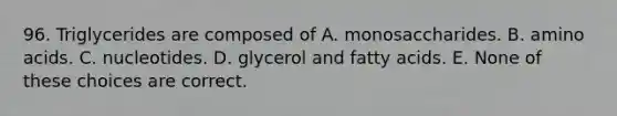 96. Triglycerides are composed of A. monosaccharides. B. amino acids. C. nucleotides. D. glycerol and fatty acids. E. None of these choices are correct.