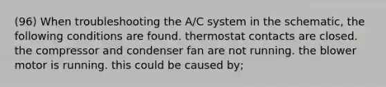 (96) When troubleshooting the A/C system in the schematic, the following conditions are found. thermostat contacts are closed. the compressor and condenser fan are not running. the blower motor is running. this could be caused by;