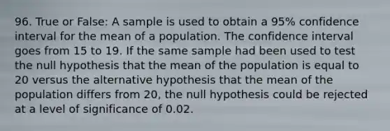 96. True or False: A sample is used to obtain a 95% confidence interval for the mean of a population. The confidence interval goes from 15 to 19. If the same sample had been used to test the null hypothesis that the mean of the population is equal to 20 versus the alternative hypothesis that the mean of the population differs from 20, the null hypothesis could be rejected at a level of significance of 0.02.