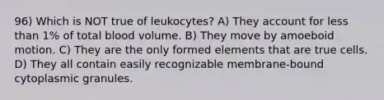 96) Which is NOT true of leukocytes? A) They account for <a href='https://www.questionai.com/knowledge/k7BtlYpAMX-less-than' class='anchor-knowledge'>less than</a> 1% of total blood volume. B) They move by amoeboid motion. C) They are the only formed elements that are true cells. D) They all contain easily recognizable membrane-bound cytoplasmic granules.