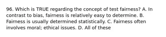 96. Which is TRUE regarding the concept of test fairness? A. In contrast to bias, fairness is relatively easy to determine. B. Fairness is usually determined statistically. C. Fairness often involves moral; ethical issues. D. All of these