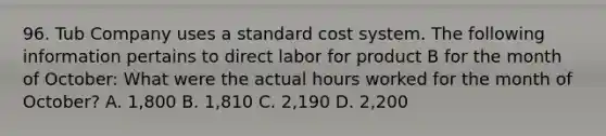 96. Tub Company uses a standard cost system. The following information pertains to direct labor for product B for the month of October: What were the actual hours worked for the month of October? A. 1,800 B. 1,810 C. 2,190 D. 2,200