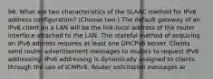 96. What are two characteristics of the SLAAC method for IPv6 address configuration? (Choose two.) The default gateway of an IPv6 client on a LAN will be the link-local address of the router interface attached to the LAN. This stateful method of acquiring an IPv6 address requires at least one DHCPv6 server. Clients send router advertisement messages to routers to request IPv6 addressing. IPv6 addressing is dynamically assigned to clients through the use of ICMPv6. Router solicitation messages ar