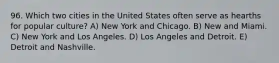 96. Which two cities in the United States often serve as hearths for popular culture? A) New York and Chicago. B) New and Miami. C) New York and Los Angeles. D) Los Angeles and Detroit. E) Detroit and Nashville.