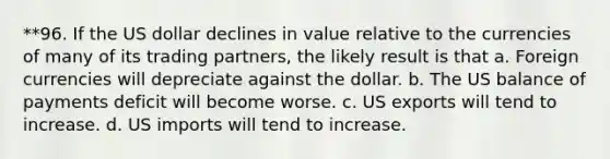 **96. If the US dollar declines in value relative to the currencies of many of its trading partners, the likely result is that a. Foreign currencies will depreciate against the dollar. b. The US balance of payments deficit will become worse. c. US exports will tend to increase. d. US imports will tend to increase.