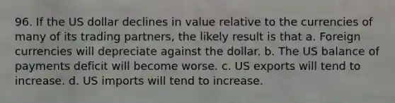 96. If the US dollar declines in value relative to the currencies of many of its trading partners, the likely result is that a. Foreign currencies will depreciate against the dollar. b. The US balance of payments deficit will become worse. c. US exports will tend to increase. d. US imports will tend to increase.