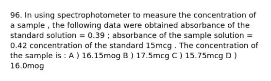 96. In using spectrophotometer to measure the concentration of a sample , the following data were obtained absorbance of the standard solution = 0.39 ; absorbance of the sample solution = 0.42 concentration of the standard 15mcg . The concentration of the sample is : A ) 16.15mog B ) 17.5mcg C ) 15.75mcg D ) 16.0mog