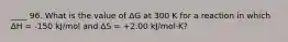 ____ 96. What is the value of ΔG at 300 K for a reaction in which ΔH = -150 kJ/mol and ΔS = +2.00 kJ/mol·K?