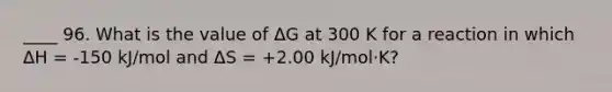 ____ 96. What is the value of ΔG at 300 K for a reaction in which ΔH = -150 kJ/mol and ΔS = +2.00 kJ/mol·K?