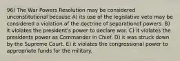 96) The War Powers Resolution may be considered unconstitutional because A) its use of the legislative veto may be considered a violation of the doctrine of separationof powers. B) it violates the president's power to declare war. C) it violates the presidents power as Commander in Chief. D) it was struck down by the Supreme Court. E) it violates the congressional power to appropriate funds for the military.