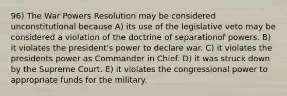 96) The War Powers Resolution may be considered unconstitutional because A) its use of the legislative veto may be considered a violation of the doctrine of separationof powers. B) it violates the president's power to declare war. C) it violates the presidents power as Commander in Chief. D) it was struck down by the Supreme Court. E) it violates the congressional power to appropriate funds for the military.