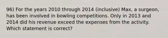 96) For the years 2010 through 2014 (inclusive) Max, a surgeon, has been involved in bowling competitions. Only in 2013 and 2014 did his revenue exceed the expenses from the activity. Which statement is correct?