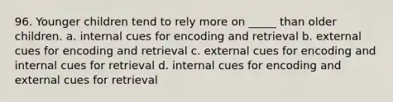 96. Younger children tend to rely more on _____ than older children. a. internal cues for encoding and retrieval b. external cues for encoding and retrieval c. external cues for encoding and internal cues for retrieval d. internal cues for encoding and external cues for retrieval