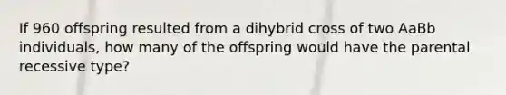 If 960 offspring resulted from a dihybrid cross of two AaBb individuals, how many of the offspring would have the parental recessive type?