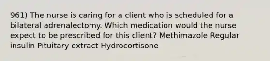 961) The nurse is caring for a client who is scheduled for a bilateral adrenalectomy. Which medication would the nurse expect to be prescribed for this client? Methimazole Regular insulin Pituitary extract Hydrocortisone