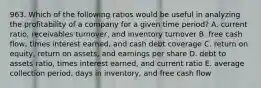 963. Which of the following ratios would be useful in analyzing the profitability of a company for a given time period? A. current ratio, receivables turnover, and inventory turnover B. free cash flow, times interest earned, and cash debt coverage C. return on equity, return on assets, and earnings per share D. debt to assets ratio, times interest earned, and current ratio E. average collection period, days in inventory, and free cash flow