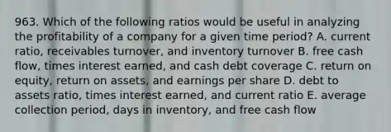 963. Which of the following ratios would be useful in analyzing the profitability of a company for a given time period? A. current ratio, receivables turnover, and inventory turnover B. free cash flow, times interest earned, and cash debt coverage C. return on equity, return on assets, and earnings per share D. debt to assets ratio, times interest earned, and current ratio E. average collection period, days in inventory, and free cash flow