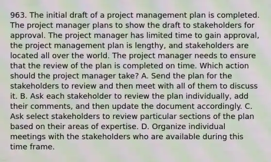 963. The initial draft of a project management plan is completed. The project manager plans to show the draft to stakeholders for approval. The project manager has limited time to gain approval, the project management plan is lengthy, and stakeholders are located all over the world. The project manager needs to ensure that the review of the plan is completed on time. Which action should the project manager take? A. Send the plan for the stakeholders to review and then meet with all of them to discuss it. B. Ask each stakeholder to review the plan individually, add their comments, and then update the document accordingly. C. Ask select stakeholders to review particular sections of the plan based on their areas of expertise. D. Organize individual meetings with the stakeholders who are available during this time frame.