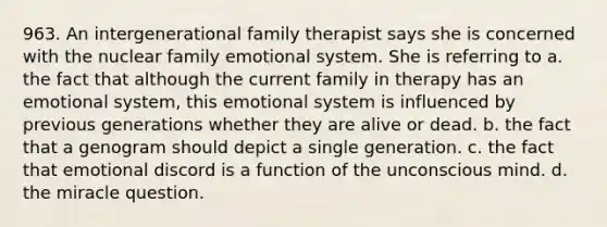 963. An intergenerational family therapist says she is concerned with the nuclear family emotional system. She is referring to a. the fact that although the current family in therapy has an emotional system, this emotional system is influenced by previous generations whether they are alive or dead. b. the fact that a genogram should depict a single generation. c. the fact that emotional discord is a function of the unconscious mind. d. the miracle question.