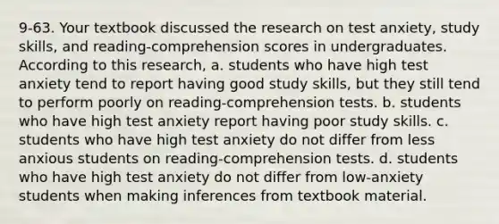 9-63. Your textbook discussed the research on test anxiety, study skills, and reading-comprehension scores in undergraduates. According to this research, a. students who have high test anxiety tend to report having good study skills, but they still tend to perform poorly on reading-comprehension tests. b. students who have high test anxiety report having poor study skills. c. students who have high test anxiety do not differ from less anxious students on reading-comprehension tests. d. students who have high test anxiety do not differ from low-anxiety students when making inferences from textbook material.