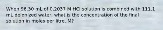 When 96.30 mL of 0.2037 M HCl solution is combined with 111.1 mL deionized water, what is the concentration of the final solution in moles per litre, M?