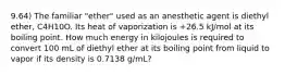 9.64) The familiar "ether" used as an anesthetic agent is diethyl ether, C4H10O. Its heat of vaporization is +26.5 kJ/mol at its boiling point. How much energy in kilojoules is required to convert 100 mL of diethyl ether at its boiling point from liquid to vapor if its density is 0.7138 g/mL?