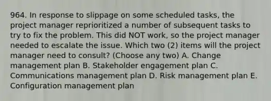 964. In response to slippage on some scheduled tasks, the project manager reprioritized a number of subsequent tasks to try to fix the problem. This did NOT work, so the project manager needed to escalate the issue. Which two (2) items will the project manager need to consult? (Choose any two) A. Change management plan B. Stakeholder engagement plan C. Communications management plan D. Risk management plan E. Configuration management plan