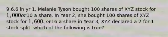 9.6.6 in yr 1, Melanie Tyson bought 100 shares of XYZ stock for 1,000 or10 a share. In Year 2, she bought 100 shares of XYZ stock for 1,600, or16 a share in Year 3, XYZ declared a 2-for-1 stock split. which of the following is true?