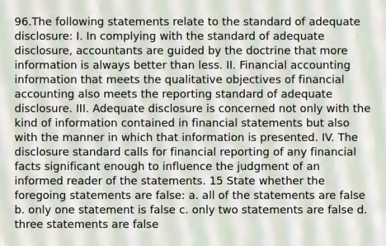 96.The following statements relate to the standard of adequate disclosure: I. In complying with the standard of adequate disclosure, accountants are guided by the doctrine that more information is always better than less. II. Financial accounting information that meets the qualitative objectives of financial accounting also meets the reporting standard of adequate disclosure. III. Adequate disclosure is concerned not only with the kind of information contained in financial statements but also with the manner in which that information is presented. IV. The disclosure standard calls for financial reporting of any financial facts significant enough to influence the judgment of an informed reader of the statements. 15 State whether the foregoing statements are false: a. all of the statements are false b. only one statement is false c. only two statements are false d. three statements are false