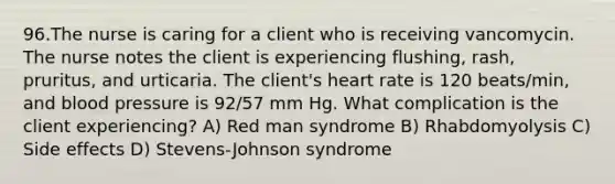 96.The nurse is caring for a client who is receiving vancomycin. The nurse notes the client is experiencing flushing, rash, pruritus, and urticaria. The client's heart rate is 120 beats/min, and blood pressure is 92/57 mm Hg. What complication is the client experiencing? A) Red man syndrome B) Rhabdomyolysis C) Side effects D) Stevens-Johnson syndrome