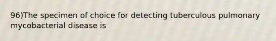 96)The specimen of choice for detecting tuberculous pulmonary mycobacterial disease is