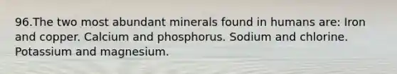 96.The two most abundant minerals found in humans are: Iron and copper. Calcium and phosphorus. Sodium and chlorine. Potassium and magnesium.