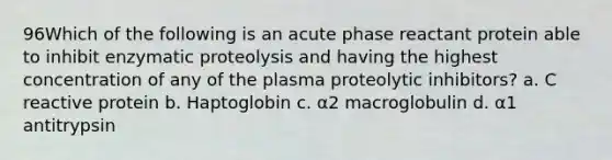 96Which of the following is an acute phase reactant protein able to inhibit enzymatic proteolysis and having the highest concentration of any of the plasma proteolytic inhibitors? a. C reactive protein b. Haptoglobin c. α2 macroglobulin d. α1 antitrypsin