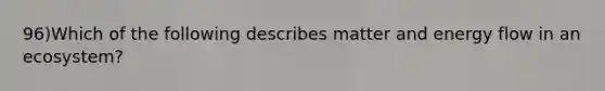 96)Which of the following describes matter and energy flow in an ecosystem?