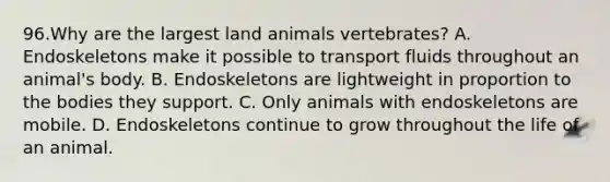 96.Why are the largest land animals vertebrates? A. Endoskeletons make it possible to transport fluids throughout an animal's body. B. Endoskeletons are lightweight in proportion to the bodies they support. C. Only animals with endoskeletons are mobile. D. Endoskeletons continue to grow throughout the life of an animal.