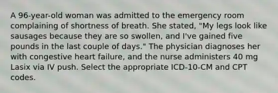 A 96-year-old woman was admitted to the emergency room complaining of shortness of breath. She stated, "My legs look like sausages because they are so swollen, and I've gained five pounds in the last couple of days." The physician diagnoses her with congestive heart failure, and the nurse administers 40 mg Lasix via IV push. Select the appropriate ICD-10-CM and CPT codes.