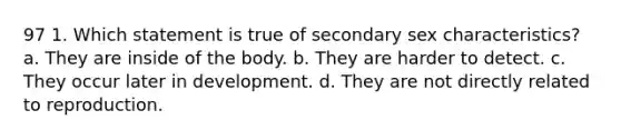 97 1. Which statement is true of secondary sex characteristics? a. They are inside of the body. b. They are harder to detect. c. They occur later in development. d. They are not directly related to reproduction.