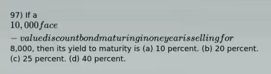 97) If a 10,000 face-value discount bond maturing in one year is selling for8,000, then its yield to maturity is (a) 10 percent. (b) 20 percent. (c) 25 percent. (d) 40 percent.