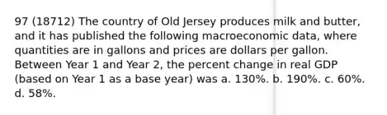 97 (18712) The country of Old Jersey produces milk and butter, and it has published the following macroeconomic data, where quantities are in gallons and prices are dollars per gallon. Between Year 1 and Year 2, the <a href='https://www.questionai.com/knowledge/kTUYTsQGJM-percent-change' class='anchor-knowledge'>percent change</a> in real GDP (based on Year 1 as a base year) was a. 130%. b. 190%. c. 60%. d. 58%.