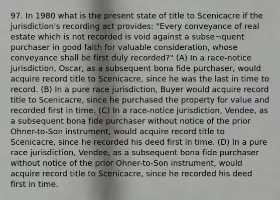 97. In 1980 what is the present state of title to Scenicacre if the jurisdiction's recording act provides: "Every conveyance of real estate which is not recorded is void against a subse¬quent purchaser in good faith for valuable consideration, whose conveyance shall be first duly recorded?" (A) In a race-notice jurisdiction, Oscar, as a subsequent bona fide purchaser, would acquire record title to Scenicacre, since he was the last in time to record. (B) In a pure race jurisdiction, Buyer would acquire record title to Scenicacre, since he purchased the property for value and recorded first in time. (C) In a race-notice jurisdiction, Vendee, as a subsequent bona fide purchaser without notice of the prior Ohner-to-Son instrument, would acquire record title to Scenicacre, since he recorded his deed first in time. (D) In a pure race jurisdiction, Vendee, as a subsequent bona fide purchaser without notice of the prior Ohner-to-Son instrument, would acquire record title to Scenicacre, since he recorded his deed first in time.