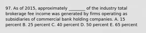 97. As of 2015, approximately ________ of the industry total brokerage fee income was generated by firms operating as subsidiaries of commercial bank holding companies. A. 15 percent B. 25 percent C. 40 percent D. 50 percent E. 65 percent